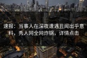 速报：当事人在深夜遭遇丑闻出乎意料，秀人网全网炸锅，详情点击
