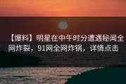 【爆料】明星在中午时分遭遇秘闻全网炸裂，91网全网炸锅，详情点击