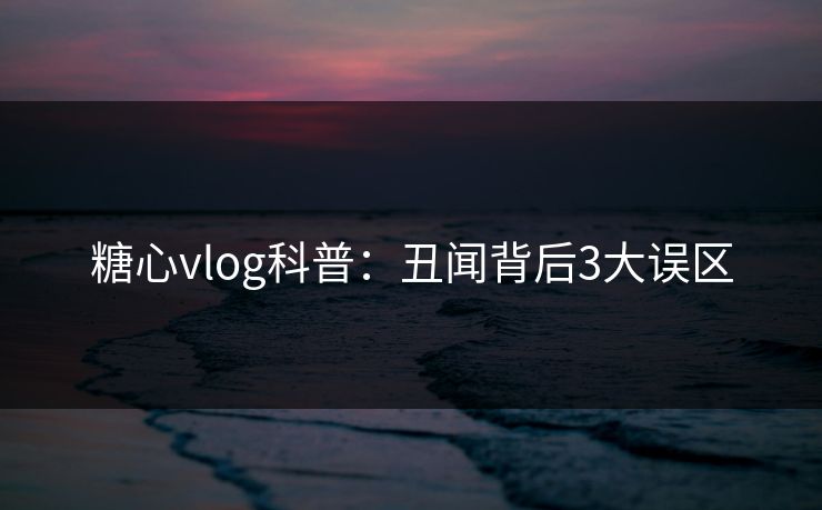 糖心vlog科普：丑闻背后3大误区