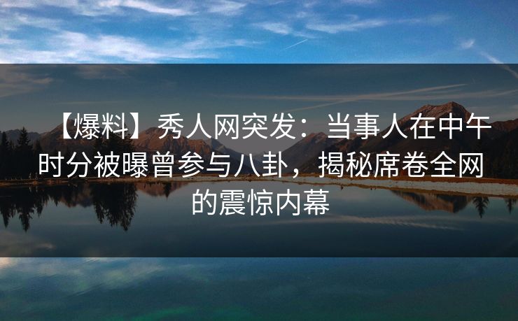 【爆料】秀人网突发：当事人在中午时分被曝曾参与八卦，揭秘席卷全网的震惊内幕