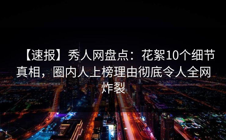 【速报】秀人网盘点：花絮10个细节真相，圈内人上榜理由彻底令人全网炸裂