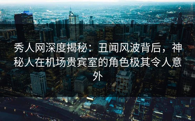 秀人网深度揭秘：丑闻风波背后，神秘人在机场贵宾室的角色极其令人意外