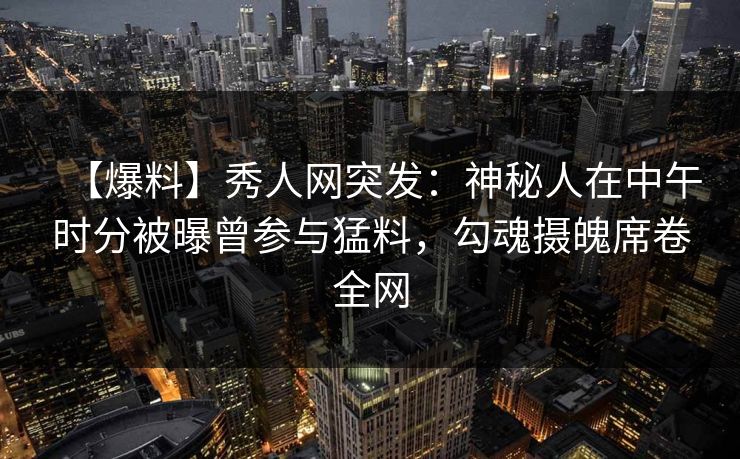 【爆料】秀人网突发：神秘人在中午时分被曝曾参与猛料，勾魂摄魄席卷全网