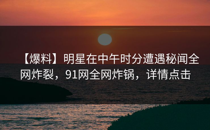 【爆料】明星在中午时分遭遇秘闻全网炸裂,91网全网炸锅,详情点击 【爆料】明星在中午时分遭遇秘闻全网炸裂,91网全网炸锅,详情点击