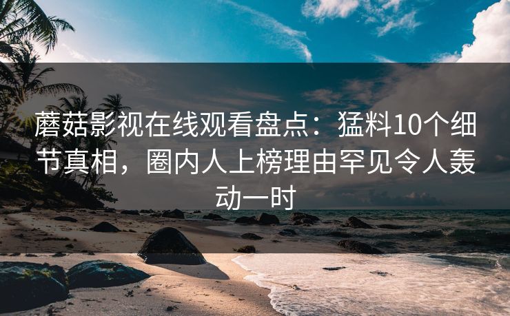 蘑菇影视在线观看盘点：猛料10个细节真相，圈内人上榜理由罕见令人轰动一时
