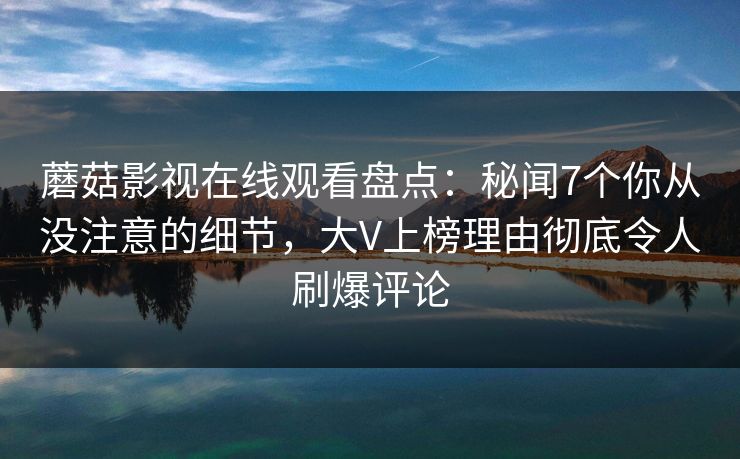 蘑菇影视在线观看盘点：秘闻7个你从没注意的细节，大V上榜理由彻底令人刷爆评论