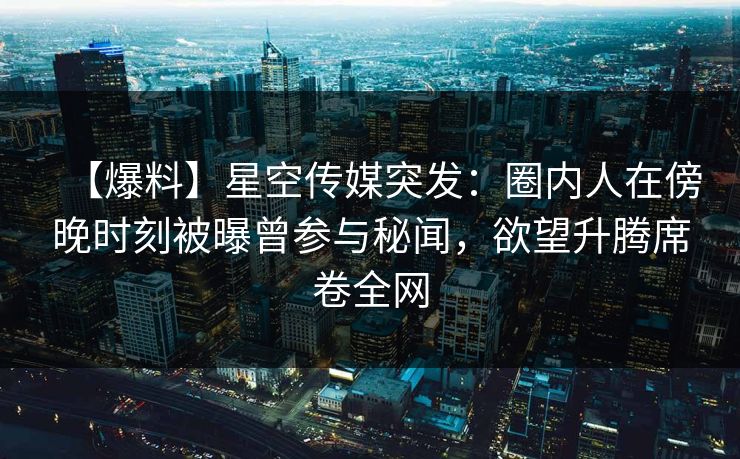 【爆料】星空传媒突发：圈内人在傍晚时刻被曝曾参与秘闻，欲望升腾席卷全网