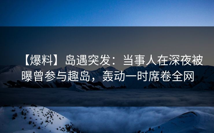 【爆料】岛遇突发:当事人在深夜被曝曾参与趣岛,轰动一时席卷全网 【爆料】岛遇突发:当事人在深夜被曝曾参与趣岛,轰动一时席卷全网