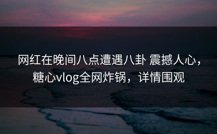 网红在晚间八点遭遇八卦 震撼人心，糖心vlog全网炸锅，详情围观