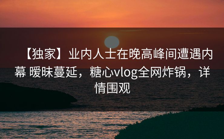 【独家】业内人士在晚高峰间遭遇内幕 暧昧蔓延，糖心vlog全网炸锅，详情围观