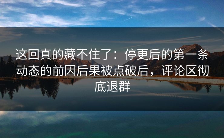 这回真的藏不住了：停更后的第一条动态的前因后果被点破后，评论区彻底退群