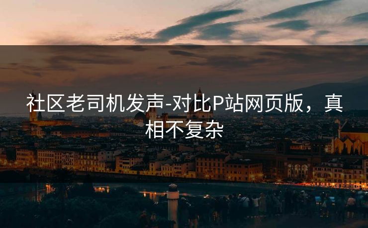 社区老司机发声-对比P站网页版,真相不复杂 社区老司机发声-对比P站网页版,真相不复杂