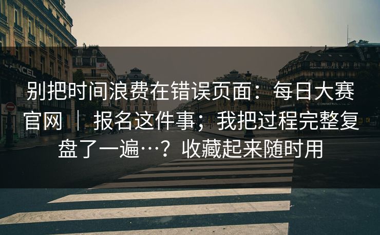 别把时间浪费在错误页面：每日大赛官网 ｜ 报名这件事；我把过程完整复盘了一遍…？收藏起来随时用