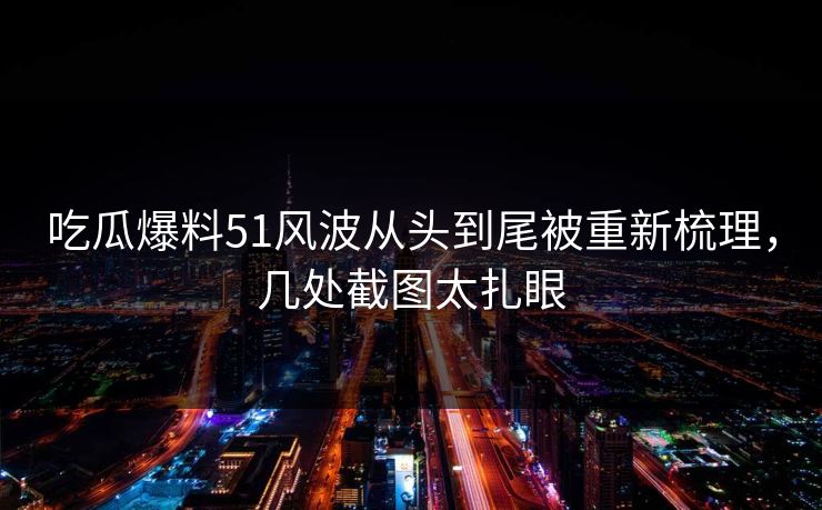 吃瓜爆料51风波从头到尾被重新梳理，几处截图太扎眼