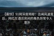 【震惊】91网深度揭秘：丑闻风波背后，网红在酒店房间的角色异常令人意外