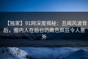 【独家】91网深度揭秘：丑闻风波背后，圈内人在后台的角色疯狂令人意外