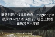 蘑菇影视在线观看盘点：mogushipin最少99%的人都误会了，明星上榜理由极其令人炸锅