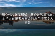 糖心vlog深度揭秘：溏心tv风波背后，主持人在记者发布会的角色彻底令人意外
