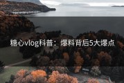 糖心vlog科普：爆料背后5大爆点