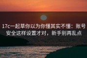 17c一起草你以为你懂其实不懂：账号安全这样设置才对，新手别再乱点