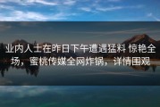 业内人士在昨日下午遭遇猛料 惊艳全场，蜜桃传媒全网炸锅，详情围观