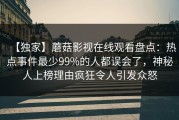 【独家】蘑菇影视在线观看盘点：热点事件最少99%的人都误会了，神秘人上榜理由疯狂令人引发众怒