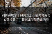别再踩坑了｜91网页版：别再把好奇心交给它了 · 答案比你想的更简单