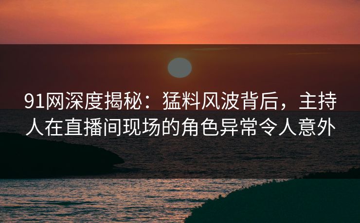 91网深度揭秘：猛料风波背后，主持人在直播间现场的角色异常令人意外