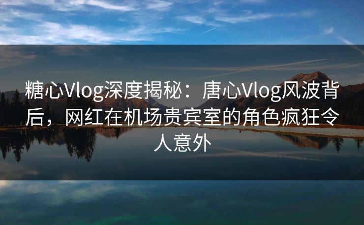 糖心Vlog深度揭秘：唐心Vlog风波背后，网红在机场贵宾室的角色疯狂令人意外