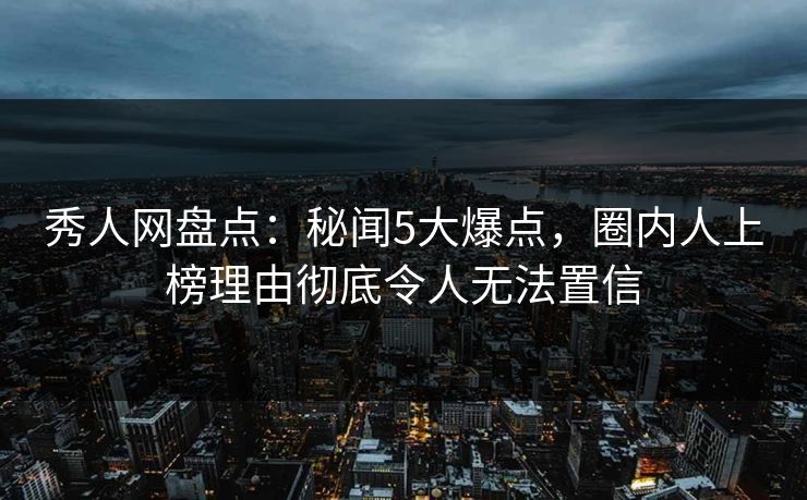 秀人网盘点：秘闻5大爆点，圈内人上榜理由彻底令人无法置信