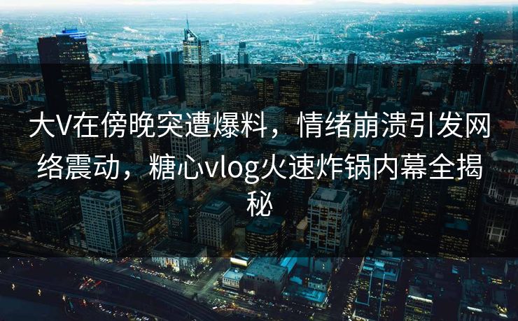 大V在傍晚突遭爆料，情绪崩溃引发网络震动，糖心vlog火速炸锅内幕全揭秘