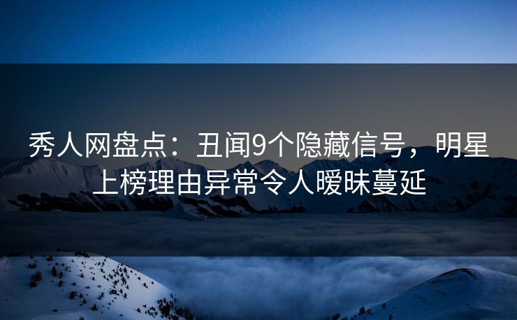 秀人网盘点：丑闻9个隐藏信号，明星上榜理由异常令人暧昧蔓延