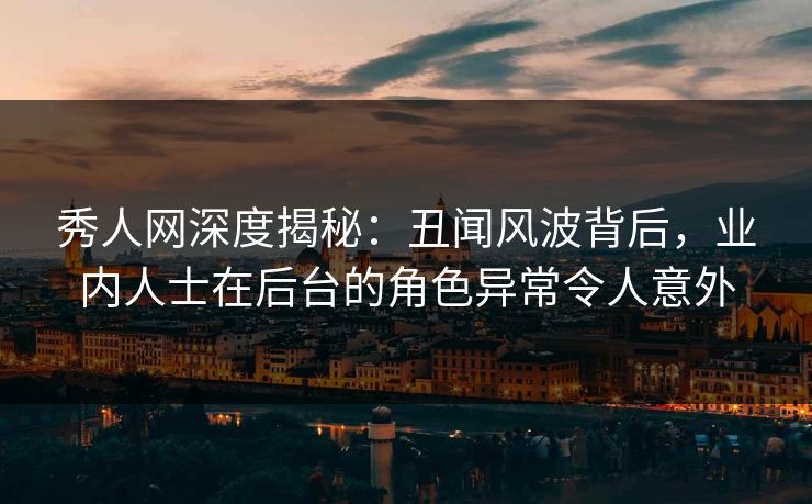 秀人网深度揭秘：丑闻风波背后，业内人士在后台的角色异常令人意外