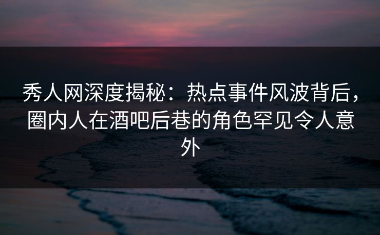 秀人网深度揭秘：热点事件风波背后，圈内人在酒吧后巷的角色罕见令人意外