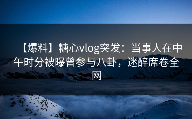 【爆料】糖心vlog突发：当事人在中午时分被曝曾参与八卦，迷醉席卷全网