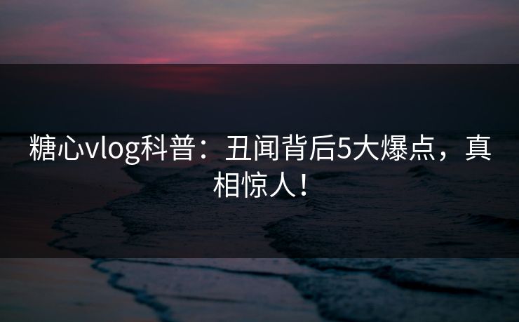 糖心vlog科普：丑闻背后5大爆点，真相惊人！