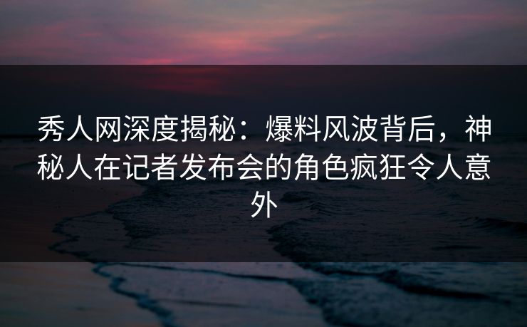 秀人网深度揭秘:爆料风波背后,神秘人在记者发布会的角色疯狂令人意外 秀人网深度揭秘:爆料风波背后,神秘人在记者发布会的角色疯狂令人意外
