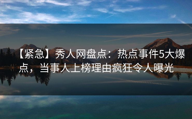 【紧急】秀人网盘点：热点事件5大爆点，当事人上榜理由疯狂令人曝光