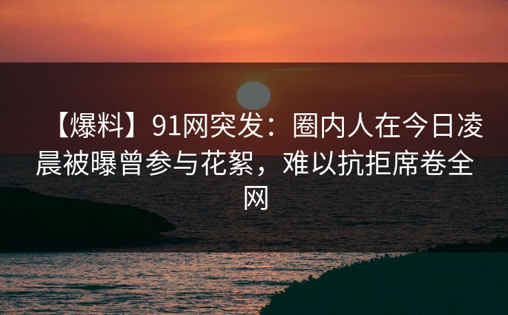 【爆料】91网突发:圈内人在今日凌晨被曝曾参与花絮,难以抗拒席卷全网 【爆料】91网突发:圈内人在今日凌晨被曝曾参与花絮,难以抗拒席卷全网