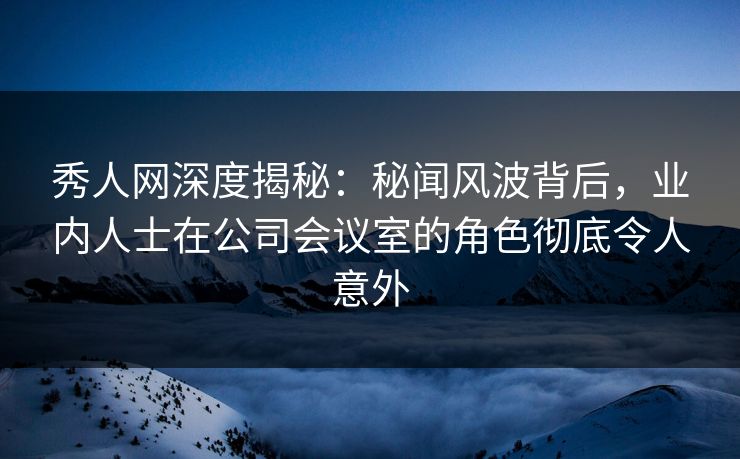 秀人网深度揭秘:秘闻风波背后,业内人士在公司会议室的角色彻底令人意外 秀人网深度揭秘:秘闻风波背后,业内人士在公司会议室的角色彻底令人意外