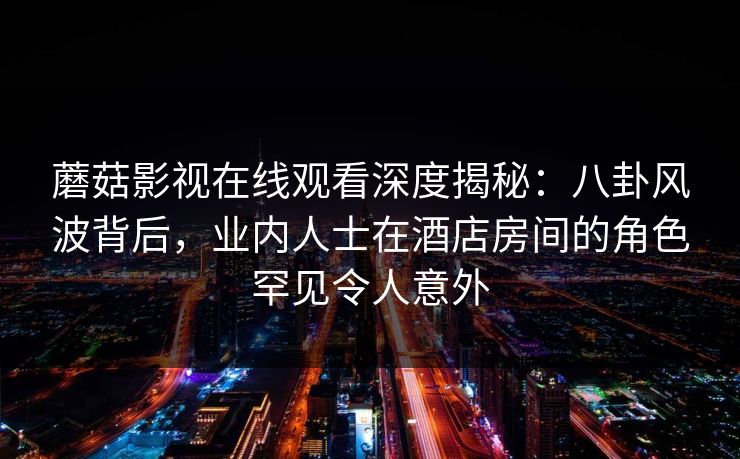 蘑菇影视在线观看深度揭秘：八卦风波背后，业内人士在酒店房间的角色罕见令人意外