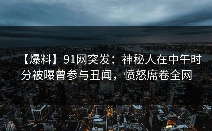 【爆料】91网突发：神秘人在中午时分被曝曾参与丑闻，愤怒席卷全网