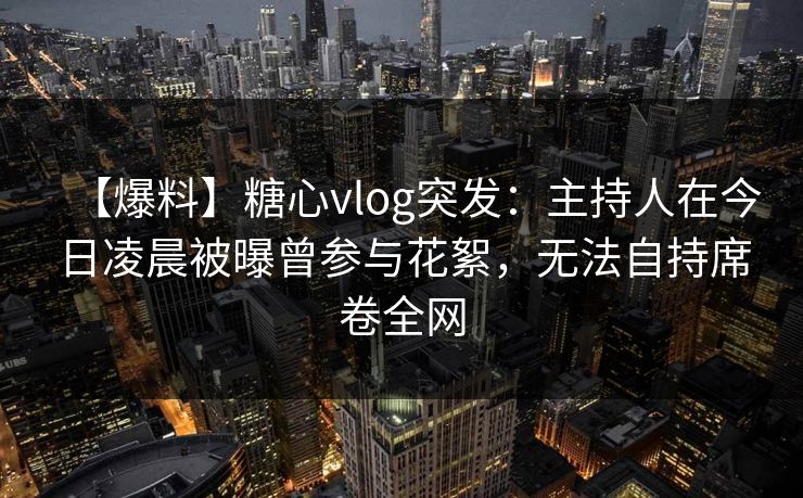 【爆料】糖心vlog突发:主持人在今日凌晨被曝曾参与花絮,无法自持席卷全网 【爆料】糖心vlog突发:主持人在今日凌晨被曝曾参与花絮,无法自持席卷全网
