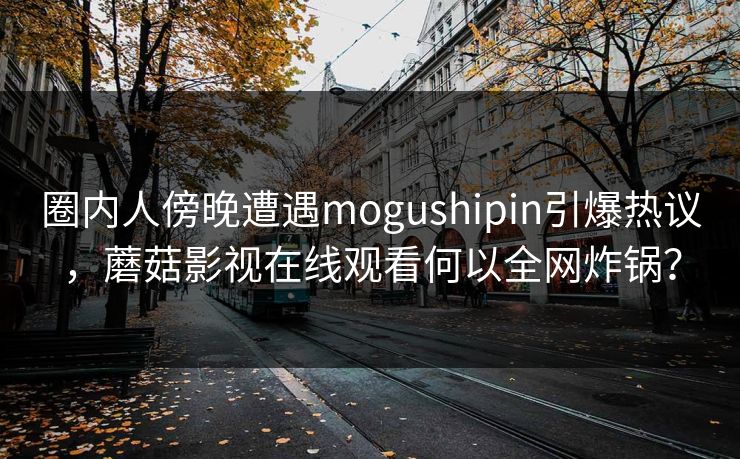 圈内人傍晚遭遇mogushipin引爆热议,蘑菇影视在线观看何以全网炸锅? 圈内人傍晚遭遇mogushipin引爆热议,蘑菇影视在线观看何以全网炸锅?