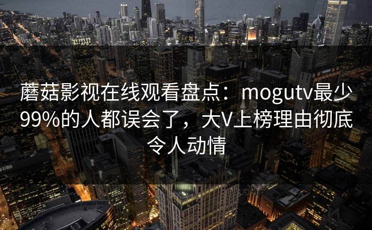 蘑菇影视在线观看盘点:mogutv最少99%的人都误会了,大V上榜理由彻底令人动情 蘑菇影视在线观看盘点:mogutv最少99%的人都误会了,大V上榜理由彻底令人动情