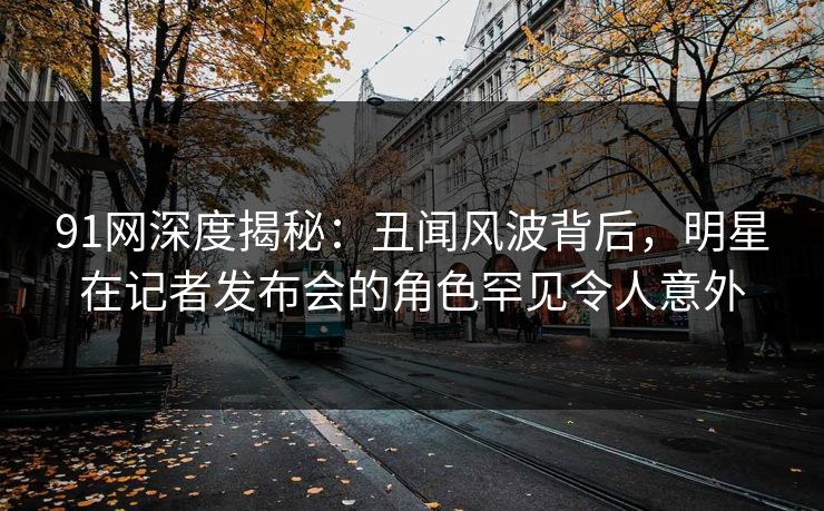 91网深度揭秘:丑闻风波背后,明星在记者发布会的角色罕见令人意外 91网深度揭秘:丑闻风波背后,明星在记者发布会的角色罕见令人意外