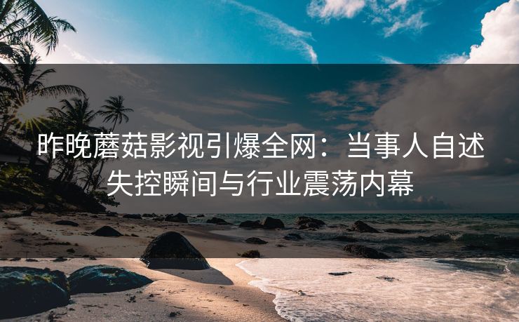 昨晚蘑菇影视引爆全网：当事人自述失控瞬间与行业震荡内幕