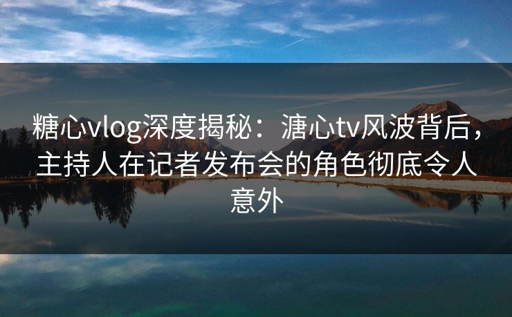 糖心vlog深度揭秘：溏心tv风波背后，主持人在记者发布会的角色彻底令人意外