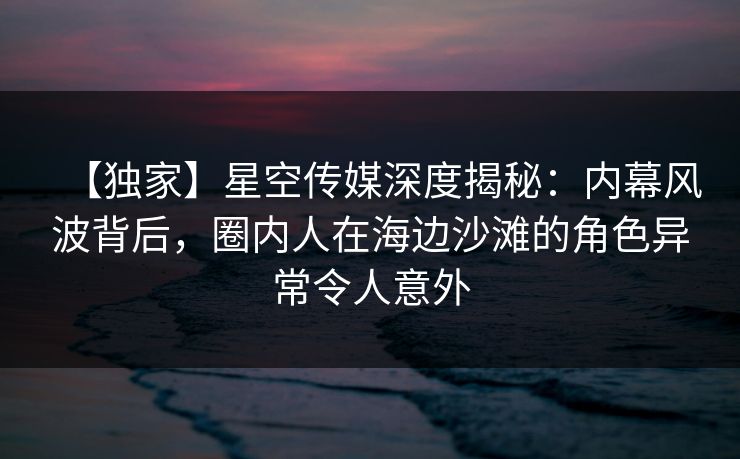 【独家】星空传媒深度揭秘：内幕风波背后，圈内人在海边沙滩的角色异常令人意外