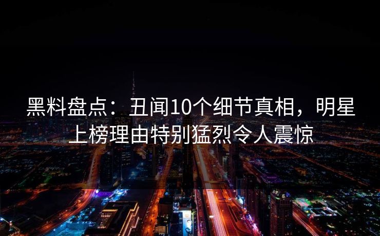 黑料盘点：丑闻10个细节真相，明星上榜理由特别猛烈令人震惊